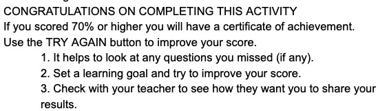 CONGRATULATIONS ON COMPLETING THIS ACTIVITY If you scored 70% or higher you will have a certificate of achievement. Use the TRY AGAIN button to improve your score. 1. It helps to look at any questions you missed (if any). 2. Set a learning goal and try to improve your score. 3. Check with your teacher to see how they want you to share your results.
